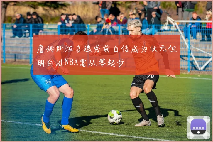 詹姆斯坦言选秀前自信成为状元但明白进NBA需从零起步
