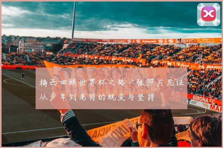 梅西回顾世界杯之路六张照片见证从少年到老将的蜕变与坚持