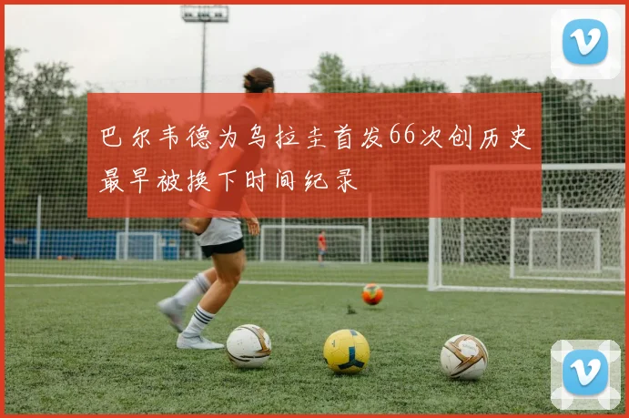 巴尔韦德为乌拉圭首发66次创历史最早被换下时间纪录