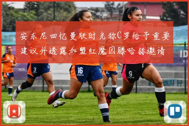安东尼回忆曼联时光称C罗给予重要建议并透露加盟红魔因滕哈赫邀请