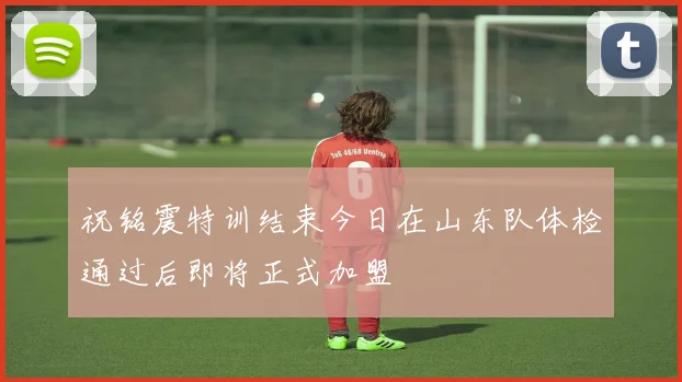 祝铭震特训结束今日在山东队体检通过后即将正式加盟