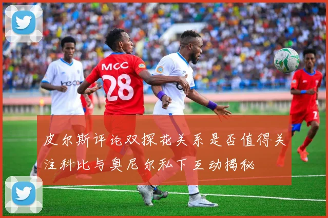 皮尔斯评论双探花关系是否值得关注科比与奥尼尔私下互动揭秘