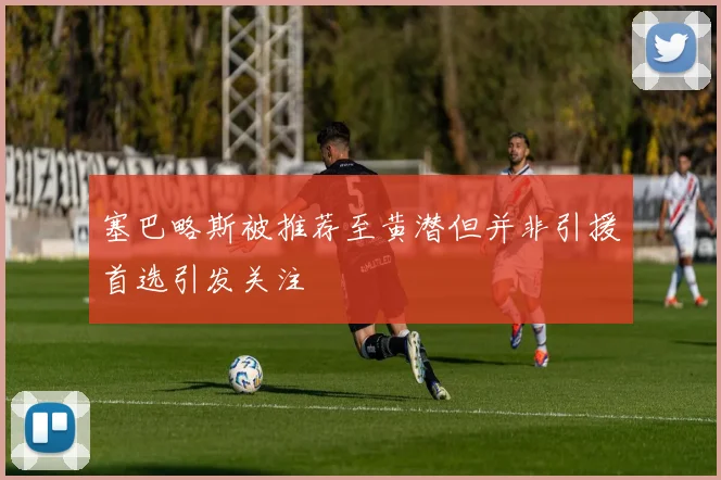 塞巴略斯被推荐至黄潜但并非引援首选引发关注