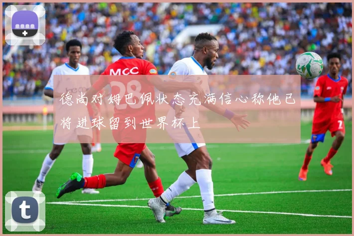 德尚对姆巴佩状态充满信心称他已将进球留到世界杯上