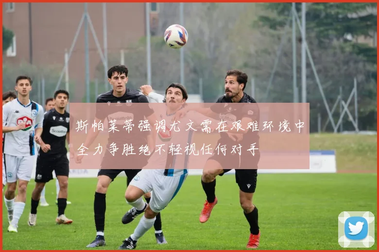 斯帕莱蒂强调尤文需在艰难环境中全力争胜绝不轻视任何对手