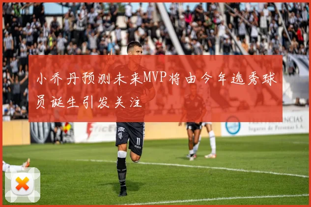 小乔丹预测未来MVP将由今年选秀球员诞生引发关注
