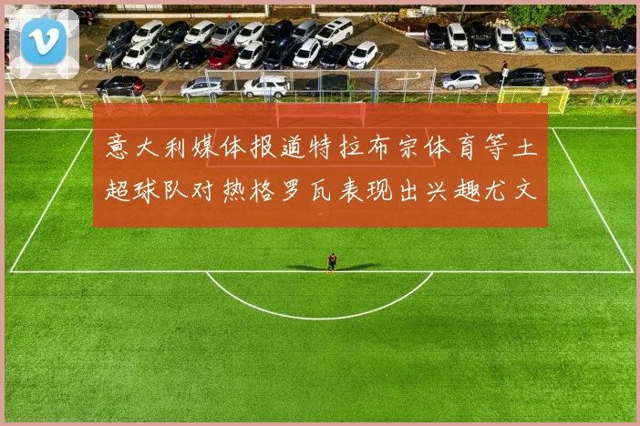 意大利媒体报道特拉布宗体育等土超球队对热格罗瓦表现出兴趣尤文图斯愿意出售这名球员