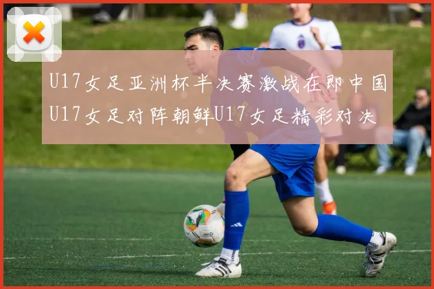 U17女足亚洲杯半决赛激战在即中国U17女足对阵朝鲜U17女足精彩对决即将开启