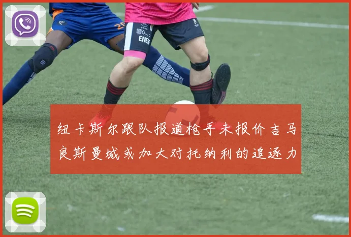 纽卡斯尔跟队报道枪手未报价吉马良斯曼城或加大对托纳利的追逐力度