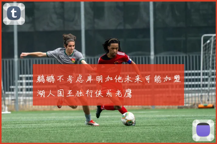 鹈鹕不考虑库明加他未来可能加盟湖人国王独行侠或老鹰