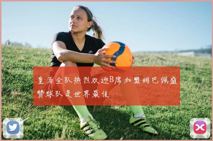 皇马全队热烈欢迎B席加盟姆巴佩盛赞球队是世界最佳