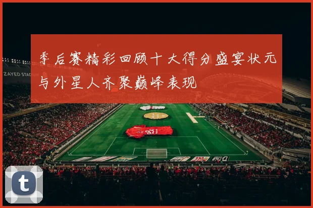 季后赛精彩回顾十大得分盛宴状元与外星人齐聚巅峰表现