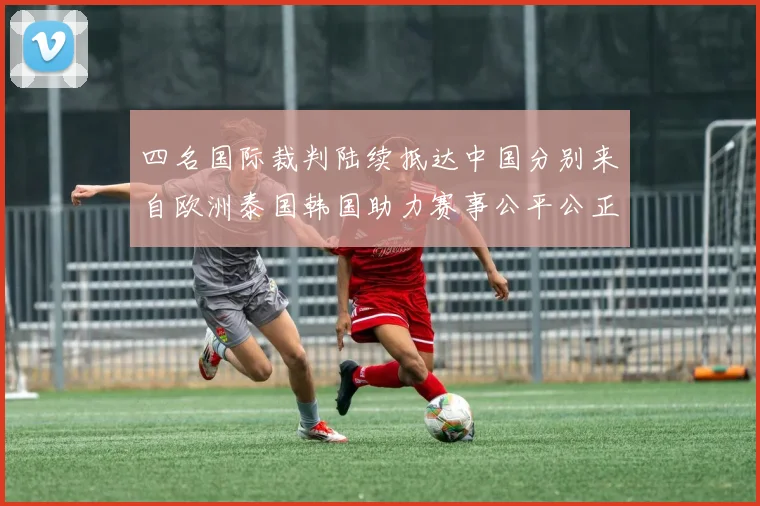 四名国际裁判陆续抵达中国分别来自欧洲泰国韩国助力赛事公平公正